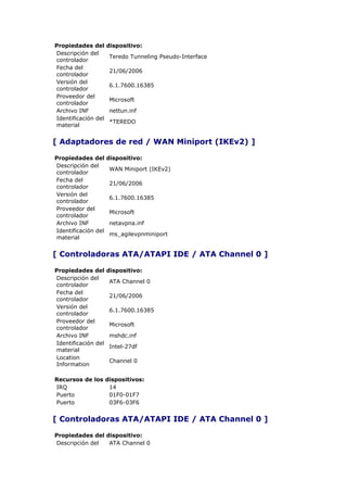 Propiedades del      dispositivo:
Descripción del
                     Teredo Tunneling Pseudo-Interface
controlador
Fecha del
                     21/06/2006
controlador
Versión del
                     6.1.7600.16385
controlador
Proveedor del
                     Microsoft
controlador
Archivo INF          nettun.inf
Identificación del
                     *TEREDO
material


[ Adaptadores de red / WAN Miniport (IKEv2) ]

Propiedades del      dispositivo:
Descripción del
                     WAN Miniport (IKEv2)
controlador
Fecha del
                     21/06/2006
controlador
Versión del
                     6.1.7600.16385
controlador
Proveedor del
                     Microsoft
controlador
Archivo INF          netavpna.inf
Identificación del
                     ms_agilevpnminiport
material


[ Controladoras ATA/ATAPI IDE / ATA Channel 0 ]

Propiedades del      dispositivo:
Descripción del
                     ATA Channel 0
controlador
Fecha del
                     21/06/2006
controlador
Versión del
                     6.1.7600.16385
controlador
Proveedor del
                     Microsoft
controlador
Archivo INF          mshdc.inf
Identificación del
                     Intel-27df
material
Location
                     Channel 0
Information

Recursos de los dispositivos:
IRQ              14
Puerto           01F0-01F7
Puerto           03F6-03F6


[ Controladoras ATA/ATAPI IDE / ATA Channel 0 ]

Propiedades del dispositivo:
Descripción del  ATA Channel 0
 