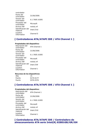 controlador
Fecha del
                     21/06/2006
controlador
Versión del
                     6.1.7600.16385
controlador
Proveedor del
                     Microsoft
controlador
Archivo INF          mshdc.inf
Identificación del
                     Intel-27c0
material
Location
                     Channel 0
Information


[ Controladoras ATA/ATAPI IDE / ATA Channel 1 ]

Propiedades del      dispositivo:
Descripción del
                     ATA Channel 1
controlador
Fecha del
                     21/06/2006
controlador
Versión del
                     6.1.7600.16385
controlador
Proveedor del
                     Microsoft
controlador
Archivo INF          mshdc.inf
Identificación del
                     Intel-27df
material
Location
                     Channel 1
Information

Recursos de los dispositivos:
IRQ              15
Puerto           0170-0177
Puerto           0376-0376


[ Controladoras ATA/ATAPI IDE / ATA Channel 1 ]

Propiedades del      dispositivo:
Descripción del
                     ATA Channel 1
controlador
Fecha del
                     21/06/2006
controlador
Versión del
                     6.1.7600.16385
controlador
Proveedor del
                     Microsoft
controlador
Archivo INF          mshdc.inf
Identificación del
                     Intel-27c0
material
Location
                     Channel 1
Information


[ Controladoras ATA/ATAPI IDE / Controladora de
almacenamiento ATA serie Intel(R) 82801GB/GR/GH
 