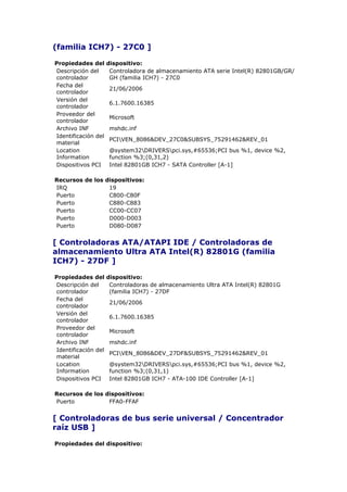 (familia ICH7) - 27C0 ]

Propiedades del      dispositivo:
Descripción del       Controladora de almacenamiento ATA serie Intel(R) 82801GB/GR/
controlador           GH (familia ICH7) - 27C0
Fecha del
                     21/06/2006
controlador
Versión del
                     6.1.7600.16385
controlador
Proveedor del
                     Microsoft
controlador
Archivo INF          mshdc.inf
Identificación del
                     PCIVEN_8086&DEV_27C0&SUBSYS_75291462&REV_01
material
Location             @system32DRIVERSpci.sys,#65536;PCI bus %1, device %2,
Information          function %3;(0,31,2)
Dispositivos PCI     Intel 82801GB ICH7 - SATA Controller [A-1]

Recursos de los dispositivos:
IRQ              19
Puerto           C800-C80F
Puerto           C880-C883
Puerto           CC00-CC07
Puerto           D000-D003
Puerto           D080-D087


[ Controladoras ATA/ATAPI IDE / Controladoras de
almacenamiento Ultra ATA Intel(R) 82801G (familia
ICH7) - 27DF ]

Propiedades del      dispositivo:
Descripción del       Controladoras de almacenamiento Ultra ATA Intel(R) 82801G
controlador           (familia ICH7) - 27DF
Fecha del
                     21/06/2006
controlador
Versión del
                     6.1.7600.16385
controlador
Proveedor del
                     Microsoft
controlador
Archivo INF          mshdc.inf
Identificación del
                     PCIVEN_8086&DEV_27DF&SUBSYS_75291462&REV_01
material
Location             @system32DRIVERSpci.sys,#65536;PCI bus %1, device %2,
Information          function %3;(0,31,1)
Dispositivos PCI     Intel 82801GB ICH7 - ATA-100 IDE Controller [A-1]

Recursos de los dispositivos:
Puerto           FFA0-FFAF


[ Controladoras de bus serie universal / Concentrador
raíz USB ]

Propiedades del dispositivo:
 
