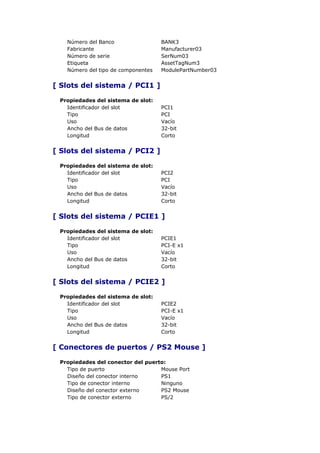 Número del Banco                 BANK3
   Fabricante                       Manufacturer03
   Número de serie                  SerNum03
   Etiqueta                         AssetTagNum3
   Número del tipo de componentes   ModulePartNumber03


[ Slots del sistema / PCI1 ]

 Propiedades del sistema de slot:
   Identificador del slot           PCI1
   Tipo                             PCI
   Uso                              Vacío
   Ancho del Bus de datos           32-bit
   Longitud                         Corto


[ Slots del sistema / PCI2 ]

 Propiedades del sistema de slot:
   Identificador del slot           PCI2
   Tipo                             PCI
   Uso                              Vacío
   Ancho del Bus de datos           32-bit
   Longitud                         Corto


[ Slots del sistema / PCIE1 ]

 Propiedades del sistema de slot:
   Identificador del slot           PCIE1
   Tipo                             PCI-E x1
   Uso                              Vacío
   Ancho del Bus de datos           32-bit
   Longitud                         Corto


[ Slots del sistema / PCIE2 ]

 Propiedades del sistema de slot:
   Identificador del slot           PCIE2
   Tipo                             PCI-E x1
   Uso                              Vacío
   Ancho del Bus de datos           32-bit
   Longitud                         Corto


[ Conectores de puertos / PS2 Mouse ]

 Propiedades del conector del puerto:
   Tipo de puerto                  Mouse Port
   Diseño del conector interno     PS1
   Tipo de conector interno        Ninguno
   Diseño del conector externo     PS2 Mouse
   Tipo de conector externo        PS/2
 