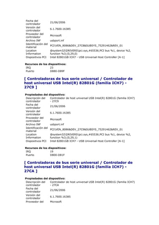 Fecha del
                      21/06/2006
controlador
Versión del
                      6.1.7600.16385
controlador
Proveedor del
                      Microsoft
controlador
Archivo INF           usbport.inf
Identificación del
                      PCIVEN_8086&DEV_27C8&SUBSYS_75291462&REV_01
material
Location              @system32DRIVERSpci.sys,#65536;PCI bus %1, device %2,
Information           function %3;(0,29,0)
Dispositivos PCI      Intel 82801GB ICH7 - USB Universal Host Controller [A-1]

Recursos de los dispositivos:
IRQ              23
Puerto           D880-D89F


[ Controladoras de bus serie universal / Controlador de
host universal USB Intel(R) 82801G (familia ICH7) -
27C9 ]

Propiedades del      dispositivo:
Descripción del       Controlador de host universal USB Intel(R) 82801G (familia ICH7)
controlador           - 27C9
Fecha del
                      21/06/2006
controlador
Versión del
                      6.1.7600.16385
controlador
Proveedor del
                      Microsoft
controlador
Archivo INF           usbport.inf
Identificación del
                      PCIVEN_8086&DEV_27C9&SUBSYS_75291462&REV_01
material
Location              @system32DRIVERSpci.sys,#65536;PCI bus %1, device %2,
Information           function %3;(0,29,1)
Dispositivos PCI      Intel 82801GB ICH7 - USB Universal Host Controller [A-1]

Recursos de los dispositivos:
IRQ              19
Puerto           D800-D81F


[ Controladoras de bus serie universal / Controlador de
host universal USB Intel(R) 82801G (familia ICH7) -
27CA ]

Propiedades del      dispositivo:
Descripción del       Controlador de host universal USB Intel(R) 82801G (familia ICH7)
controlador           - 27CA
Fecha del
                      21/06/2006
controlador
Versión del
                      6.1.7600.16385
controlador
Proveedor del         Microsoft
 