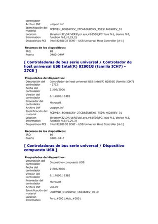 controlador
Archivo INF           usbport.inf
Identificación del
                      PCIVEN_8086&DEV_27CA&SUBSYS_75291462&REV_01
material
Location              @system32DRIVERSpci.sys,#65536;PCI bus %1, device %2,
Information           function %3;(0,29,2)
Dispositivos PCI      Intel 82801GB ICH7 - USB Universal Host Controller [A-1]

Recursos de los dispositivos:
IRQ              18
Puerto           D480-D49F


[ Controladoras de bus serie universal / Controlador de
host universal USB Intel(R) 82801G (familia ICH7) -
27CB ]

Propiedades del      dispositivo:
Descripción del       Controlador de host universal USB Intel(R) 82801G (familia ICH7)
controlador           - 27CB
Fecha del
                      21/06/2006
controlador
Versión del
                      6.1.7600.16385
controlador
Proveedor del
                      Microsoft
controlador
Archivo INF           usbport.inf
Identificación del
                      PCIVEN_8086&DEV_27CB&SUBSYS_75291462&REV_01
material
Location              @system32DRIVERSpci.sys,#65536;PCI bus %1, device %2,
Information           function %3;(0,29,3)
Dispositivos PCI      Intel 82801GB ICH7 - USB Universal Host Controller [A-1]

Recursos de los dispositivos:
IRQ              16
Puerto           D400-D41F


[ Controladoras de bus serie universal / Dispositivo
compuesto USB ]

Propiedades del      dispositivo:
Descripción del
                      Dispositivo compuesto USB
controlador
Fecha del
                      21/06/2006
controlador
Versión del
                      6.1.7600.16385
controlador
Proveedor del
                      Microsoft
controlador
Archivo INF           usb.inf
Identificación del
                      USBVID_04D9&PID_1503&REV_0310
material
Location
                      Port_#0001.Hub_#0001
Information
 