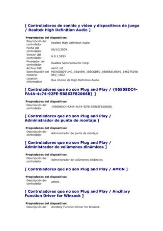 [ Controladoras de sonido y vídeo y dispositivos de juego
/ Realtek High Definition Audio ]

Propiedades del      dispositivo:
Descripción del
                     Realtek High Definition Audio
controlador
Fecha del
                     06/10/2009
controlador
Versión del
                     6.0.1.5953
controlador
Proveedor del
                     Realtek Semiconductor Corp.
controlador
Archivo INF          oem1.inf
Identificación del   HDAUDIOFUNC_01&VEN_10EC&DEV_0888&SUBSYS_14627529&
material             REV_1002
Location
                     Bus interno de High Definition Audio
Information


[ Controladores que no son Plug and Play / {95808DC4-
FA4A-4c74-92FE-5B863F82066B} ]

Propiedades del dispositivo:
Descripción del
                 {95808DC4-FA4A-4c74-92FE-5B863F82066B}
controlador


[ Controladores que no son Plug and Play /
Administrador de punto de montaje ]

Propiedades del dispositivo:
Descripción del
                 Administrador de punto de montaje
controlador


[ Controladores que no son Plug and Play /
Administrador de volúmenes dinámicos ]

Propiedades del dispositivo:
Descripción del
                 Administrador de volúmenes dinámicos
controlador


[ Controladores que no son Plug and Play / AMON ]

Propiedades del dispositivo:
Descripción del
                 AMON
controlador


[ Controladores que no son Plug and Play / Ancillary
Function Driver for Winsock ]

Propiedades del dispositivo:
Descripción del  Ancillary Function Driver for Winsock
 
