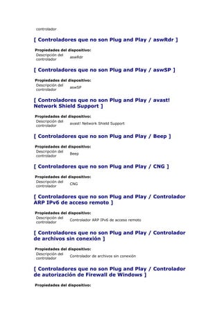 controlador


[ Controladores que no son Plug and Play / aswRdr ]

Propiedades del dispositivo:
Descripción del
                 aswRdr
controlador


[ Controladores que no son Plug and Play / aswSP ]

Propiedades del dispositivo:
Descripción del
                 aswSP
controlador


[ Controladores que no son Plug and Play / avast!
Network Shield Support ]

Propiedades del dispositivo:
Descripción del
                 avast! Network Shield Support
controlador


[ Controladores que no son Plug and Play / Beep ]

Propiedades del dispositivo:
Descripción del
                 Beep
controlador


[ Controladores que no son Plug and Play / CNG ]

Propiedades del dispositivo:
Descripción del
                 CNG
controlador


[ Controladores que no son Plug and Play / Controlador
ARP IPv6 de acceso remoto ]

Propiedades del dispositivo:
Descripción del
                 Controlador ARP IPv6 de acceso remoto
controlador


[ Controladores que no son Plug and Play / Controlador
de archivos sin conexión ]

Propiedades del dispositivo:
Descripción del
                 Controlador de archivos sin conexión
controlador


[ Controladores que no son Plug and Play / Controlador
de autorización de Firewall de Windows ]

Propiedades del dispositivo:
 