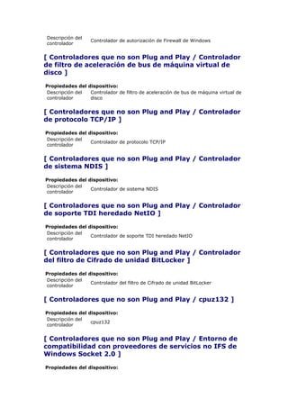Descripción del
                   Controlador de autorización de Firewall de Windows
controlador


[ Controladores que no son Plug and Play / Controlador
de filtro de aceleración de bus de máquina virtual de
disco ]

Propiedades del dispositivo:
Descripción del  Controlador de filtro de aceleración de bus de máquina virtual de
controlador      disco


[ Controladores que no son Plug and Play / Controlador
de protocolo TCP/IP ]

Propiedades del dispositivo:
Descripción del
                 Controlador de protocolo TCP/IP
controlador


[ Controladores que no son Plug and Play / Controlador
de sistema NDIS ]

Propiedades del dispositivo:
Descripción del
                 Controlador de sistema NDIS
controlador


[ Controladores que no son Plug and Play / Controlador
de soporte TDI heredado NetIO ]

Propiedades del dispositivo:
Descripción del
                 Controlador de soporte TDI heredado NetIO
controlador


[ Controladores que no son Plug and Play / Controlador
del filtro de Cifrado de unidad BitLocker ]

Propiedades del dispositivo:
Descripción del
                 Controlador del filtro de Cifrado de unidad BitLocker
controlador


[ Controladores que no son Plug and Play / cpuz132 ]

Propiedades del dispositivo:
Descripción del
                 cpuz132
controlador


[ Controladores que no son Plug and Play / Entorno de
compatibilidad con proveedores de servicios no IFS de
Windows Socket 2.0 ]

Propiedades del dispositivo:
 