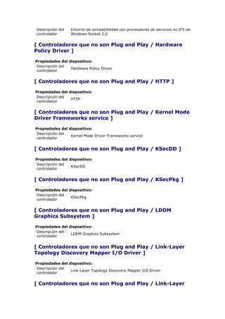 Descripción del   Entorno de compatibilidad con proveedores de servicios no IFS de
controlador       Windows Socket 2.0


[ Controladores que no son Plug and Play / Hardware
Policy Driver ]

Propiedades del dispositivo:
Descripción del
                 Hardware Policy Driver
controlador


[ Controladores que no son Plug and Play / HTTP ]

Propiedades del dispositivo:
Descripción del
                 HTTP
controlador


[ Controladores que no son Plug and Play / Kernel Mode
Driver Frameworks service ]

Propiedades del dispositivo:
Descripción del
                 Kernel Mode Driver Frameworks service
controlador


[ Controladores que no son Plug and Play / KSecDD ]

Propiedades del dispositivo:
Descripción del
                 KSecDD
controlador


[ Controladores que no son Plug and Play / KSecPkg ]

Propiedades del dispositivo:
Descripción del
                 KSecPkg
controlador


[ Controladores que no son Plug and Play / LDDM
Graphics Subsystem ]

Propiedades del dispositivo:
Descripción del
                 LDDM Graphics Subsystem
controlador


[ Controladores que no son Plug and Play / Link-Layer
Topology Discovery Mapper I/O Driver ]

Propiedades del dispositivo:
Descripción del
                 Link-Layer Topology Discovery Mapper I/O Driver
controlador


[ Controladores que no son Plug and Play / Link-Layer
 