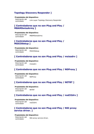 Topology Discovery Responder ]

Propiedades del dispositivo:
Descripción del
                 Link-Layer Topology Discovery Responder
controlador


[ Controladores que no son Plug and Play /
MBAMSwissArmy ]

Propiedades del dispositivo:
Descripción del
                 MBAMSwissArmy
controlador


[ Controladores que no son Plug and Play /
MSICDSetup ]

Propiedades del dispositivo:
Descripción del
                 MSICDSetup
controlador


[ Controladores que no son Plug and Play / msisadrv ]

Propiedades del dispositivo:
Descripción del
                 msisadrv
controlador


[ Controladores que no son Plug and Play / NDProxy ]

Propiedades del dispositivo:
Descripción del
                 NDProxy
controlador


[ Controladores que no son Plug and Play / NETBT ]

Propiedades del dispositivo:
Descripción del
                 NETBT
controlador


[ Controladores que no son Plug and Play / nod32drv ]

Propiedades del dispositivo:
Descripción del
                 nod32drv
controlador


[ Controladores que no son Plug and Play / NSI proxy
service driver. ]

Propiedades del dispositivo:
Descripción del
                 NSI proxy service driver.
controlador
 