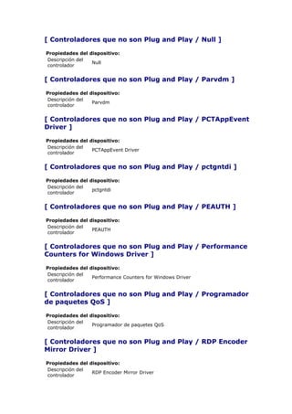 [ Controladores que no son Plug and Play / Null ]

Propiedades del dispositivo:
Descripción del
                 Null
controlador


[ Controladores que no son Plug and Play / Parvdm ]

Propiedades del dispositivo:
Descripción del
                 Parvdm
controlador


[ Controladores que no son Plug and Play / PCTAppEvent
Driver ]

Propiedades del dispositivo:
Descripción del
                 PCTAppEvent Driver
controlador


[ Controladores que no son Plug and Play / pctgntdi ]

Propiedades del dispositivo:
Descripción del
                 pctgntdi
controlador


[ Controladores que no son Plug and Play / PEAUTH ]

Propiedades del dispositivo:
Descripción del
                 PEAUTH
controlador


[ Controladores que no son Plug and Play / Performance
Counters for Windows Driver ]

Propiedades del dispositivo:
Descripción del
                 Performance Counters for Windows Driver
controlador


[ Controladores que no son Plug and Play / Programador
de paquetes QoS ]

Propiedades del dispositivo:
Descripción del
                 Programador de paquetes QoS
controlador


[ Controladores que no son Plug and Play / RDP Encoder
Mirror Driver ]

Propiedades del dispositivo:
Descripción del
                 RDP Encoder Mirror Driver
controlador
 
