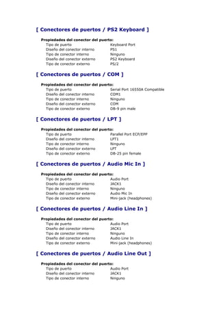 [ Conectores de puertos / PS2 Keyboard ]

 Propiedades del conector del puerto:
   Tipo de puerto                  Keyboard Port
   Diseño del conector interno     PS1
   Tipo de conector interno        Ninguno
   Diseño del conector externo     PS2 Keyboard
   Tipo de conector externo        PS/2


[ Conectores de puertos / COM ]

 Propiedades del conector del puerto:
   Tipo de puerto                  Serial Port 16550A Compatible
   Diseño del conector interno     COM1
   Tipo de conector interno        Ninguno
   Diseño del conector externo     COM
   Tipo de conector externo        DB-9 pin male


[ Conectores de puertos / LPT ]

 Propiedades del conector del puerto:
   Tipo de puerto                  Parallel Port ECP/EPP
   Diseño del conector interno     LPT1
   Tipo de conector interno        Ninguno
   Diseño del conector externo     LPT
   Tipo de conector externo        DB-25 pin female


[ Conectores de puertos / Audio Mic In ]

 Propiedades del conector del puerto:
   Tipo de puerto                  Audio Port
   Diseño del conector interno     JACK1
   Tipo de conector interno        Ninguno
   Diseño del conector externo     Audio Mic In
   Tipo de conector externo        Mini-jack (headphones)


[ Conectores de puertos / Audio Line In ]

 Propiedades del conector del puerto:
   Tipo de puerto                  Audio Port
   Diseño del conector interno     JACK1
   Tipo de conector interno        Ninguno
   Diseño del conector externo     Audio Line In
   Tipo de conector externo        Mini-jack (headphones)


[ Conectores de puertos / Audio Line Out ]

 Propiedades del conector del puerto:
   Tipo de puerto                  Audio Port
   Diseño del conector interno     JACK1
   Tipo de conector interno        Ninguno
 