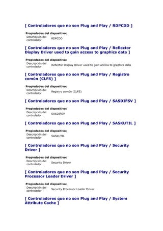 [ Controladores que no son Plug and Play / RDPCDD ]

Propiedades del dispositivo:
Descripción del
                 RDPCDD
controlador


[ Controladores que no son Plug and Play / Reflector
Display Driver used to gain access to graphics data ]

Propiedades del dispositivo:
Descripción del
                 Reflector Display Driver used to gain access to graphics data
controlador


[ Controladores que no son Plug and Play / Registro
común (CLFS) ]

Propiedades del dispositivo:
Descripción del
                 Registro común (CLFS)
controlador


[ Controladores que no son Plug and Play / SASDIFSV ]

Propiedades del dispositivo:
Descripción del
                 SASDIFSV
controlador


[ Controladores que no son Plug and Play / SASKUTIL ]

Propiedades del dispositivo:
Descripción del
                 SASKUTIL
controlador


[ Controladores que no son Plug and Play / Security
Driver ]

Propiedades del dispositivo:
Descripción del
                 Security Driver
controlador


[ Controladores que no son Plug and Play / Security
Processor Loader Driver ]

Propiedades del dispositivo:
Descripción del
                 Security Processor Loader Driver
controlador


[ Controladores que no son Plug and Play / System
Attribute Cache ]
 