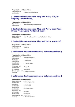 Propiedades del dispositivo:
Descripción del
                 System Attribute Cache
controlador


[ Controladores que no son Plug and Play / TCP/IP
Registry Compatibility ]

Propiedades del dispositivo:
Descripción del
                 TCP/IP Registry Compatibility
controlador


[ Controladores que no son Plug and Play / User Mode
Driver Frameworks Platform Driver ]

Propiedades del dispositivo:
Descripción del
                 User Mode Driver Frameworks Platform Driver
controlador


[ Controladores que no son Plug and Play / VgaSave ]

Propiedades del dispositivo:
Descripción del
                 VgaSave
controlador


[ Volúmenes de almacenamiento / Volumen genérico ]

Propiedades del      dispositivo:
Descripción del
                     Volumen genérico
controlador
Fecha del
                     21/06/2006
controlador
Versión del
                     6.1.7600.16385
controlador
Proveedor del
                     Microsoft
controlador
Archivo INF          volume.inf
Identificación del
                     STORAGEVolume
material


[ Volúmenes de almacenamiento / Volumen genérico ]

Propiedades del      dispositivo:
Descripción del
                     Volumen genérico
controlador
Fecha del
                     21/06/2006
controlador
Versión del
                     6.1.7600.16385
controlador
Proveedor del
                     Microsoft
controlador
Archivo INF          volume.inf
Identificación del
                     STORAGEVolume
material
 