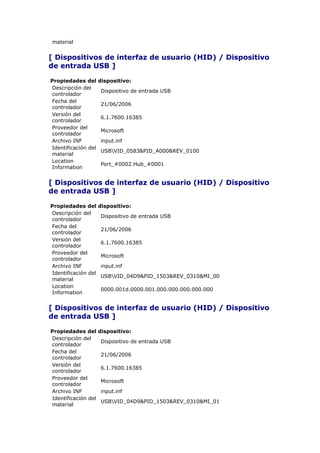 material


[ Dispositivos de interfaz de usuario (HID) / Dispositivo
de entrada USB ]

Propiedades del      dispositivo:
Descripción del
                     Dispositivo de entrada USB
controlador
Fecha del
                     21/06/2006
controlador
Versión del
                     6.1.7600.16385
controlador
Proveedor del
                     Microsoft
controlador
Archivo INF          input.inf
Identificación del
                     USBVID_0583&PID_A000&REV_0100
material
Location
                     Port_#0002.Hub_#0001
Information


[ Dispositivos de interfaz de usuario (HID) / Dispositivo
de entrada USB ]

Propiedades del      dispositivo:
Descripción del
                     Dispositivo de entrada USB
controlador
Fecha del
                     21/06/2006
controlador
Versión del
                     6.1.7600.16385
controlador
Proveedor del
                     Microsoft
controlador
Archivo INF          input.inf
Identificación del
                     USBVID_04D9&PID_1503&REV_0310&MI_00
material
Location
                     0000.001d.0000.001.000.000.000.000.000
Information


[ Dispositivos de interfaz de usuario (HID) / Dispositivo
de entrada USB ]

Propiedades del      dispositivo:
Descripción del
                     Dispositivo de entrada USB
controlador
Fecha del
                     21/06/2006
controlador
Versión del
                     6.1.7600.16385
controlador
Proveedor del
                     Microsoft
controlador
Archivo INF          input.inf
Identificación del
                     USBVID_04D9&PID_1503&REV_0310&MI_01
material
 