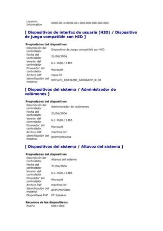 Location
                     0000.001d.0000.001.000.000.000.000.000
Information


[ Dispositivos de interfaz de usuario (HID) / Dispositivo
de juego compatible con HID ]

Propiedades del      dispositivo:
Descripción del
                     Dispositivo de juego compatible con HID
controlador
Fecha del
                     21/06/2006
controlador
Versión del
                     6.1.7600.16385
controlador
Proveedor del
                     Microsoft
controlador
Archivo INF          input.inf
Identificación del
                     HIDVID_0583&PID_A000&REV_0100
material


[ Dispositivos del sistema / Administrador de
volúmenes ]

Propiedades del      dispositivo:
Descripción del
                     Administrador de volúmenes
controlador
Fecha del
                     21/06/2006
controlador
Versión del
                     6.1.7600.16385
controlador
Proveedor del
                     Microsoft
controlador
Archivo INF          machine.inf
Identificación del
                     ROOTVOLMGR
material


[ Dispositivos del sistema / Altavoz del sistema ]

Propiedades del      dispositivo:
Descripción del
                     Altavoz del sistema
controlador
Fecha del
                     21/06/2006
controlador
Versión del
                     6.1.7600.16385
controlador
Proveedor del
                     Microsoft
controlador
Archivo INF          machine.inf
Identificación del
                     ACPIPNP0800
material
Dispositivos PnP     PC Speaker

Recursos de los dispositivos:
Puerto           0061-0061
 