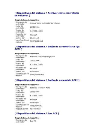 [ Dispositivos del sistema / Archivar como controlador
de volumen ]

Propiedades del      dispositivo:
Descripción del
                     Archivar como controlador de volumen
controlador
Fecha del
                     21/06/2006
controlador
Versión del
                     6.1.7600.16385
controlador
Proveedor del
                     Microsoft
controlador
Archivo INF          blbdrive.inf
Identificación del
                     ROOTBLBDRIVE
material


[ Dispositivos del sistema / Botón de característica fija
ACPI ]

Propiedades del      dispositivo:
Descripción del
                     Botón de característica fija ACPI
controlador
Fecha del
                     21/06/2006
controlador
Versión del
                     6.1.7600.16385
controlador
Proveedor del
                     Microsoft
controlador
Archivo INF          machine.inf
Identificación del
                     ACPIFixedButton
material


[ Dispositivos del sistema / Botón de encendido ACPI ]

Propiedades del      dispositivo:
Descripción del
                     Botón de encendido ACPI
controlador
Fecha del
                     21/06/2006
controlador
Versión del
                     6.1.7600.16385
controlador
Proveedor del
                     Microsoft
controlador
Archivo INF          machine.inf
Identificación del
                     ACPIPNP0C0C
material
Dispositivos PnP     Power Button


[ Dispositivos del sistema / Bus PCI ]

Propiedades del dispositivo:
Descripción del
                 Bus PCI
controlador
 