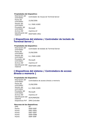 Propiedades del      dispositivo:
Descripción del
                     Controlador de mouse de Terminal Server
controlador
Fecha del
                     21/06/2006
controlador
Versión del
                     6.1.7600.16385
controlador
Proveedor del
                     Microsoft
controlador
Archivo INF          machine.inf
Identificación del
                     ROOTRDP_MOU
material


[ Dispositivos del sistema / Controlador de teclado de
Terminal Server ]

Propiedades del      dispositivo:
Descripción del
                     Controlador de teclado de Terminal Server
controlador
Fecha del
                     21/06/2006
controlador
Versión del
                     6.1.7600.16385
controlador
Proveedor del
                     Microsoft
controlador
Archivo INF          machine.inf
Identificación del
                     ROOTRDP_KBD
material


[ Dispositivos del sistema / Controladora de acceso
directo a memoria ]

Propiedades del      dispositivo:
Descripción del
                     Controladora de acceso directo a memoria
controlador
Fecha del
                     21/06/2006
controlador
Versión del
                     6.1.7600.16385
controlador
Proveedor del
                     Microsoft
controlador
Archivo INF          machine.inf
Identificación del
                     ACPIPNP0200
material
Dispositivos PnP     DMA Controller

Recursos de los dispositivos:
DMA              04
Puerto           0000-000F
Puerto           0081-0083
Puerto           0087-0087
Puerto           0089-008B
Puerto           008F-008F
 