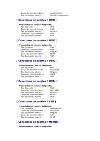 Diseño del conector externo     Audio Line Out
   Tipo de conector externo        Mini-jack (headphones)


[ Conectores de puertos / USB1 ]

 Propiedades del conector del puerto:
   Tipo de puerto                  USB
   Diseño del conector interno     USB1
   Tipo de conector interno        Ninguno
   Diseño del conector externo     USB1
   Tipo de conector externo        USB


[ Conectores de puertos / USB2 ]

 Propiedades del conector del puerto:
   Tipo de puerto                  USB
   Diseño del conector interno     USB1
   Tipo de conector interno        Ninguno
   Diseño del conector externo     USB2
   Tipo de conector externo        USB


[ Conectores de puertos / USB3 ]

 Propiedades del conector del puerto:
   Tipo de puerto                  USB
   Diseño del conector interno     LAN_USB1
   Tipo de conector interno        Ninguno
   Diseño del conector externo     USB3
   Tipo de conector externo        USB


[ Conectores de puertos / USB4 ]

 Propiedades del conector del puerto:
   Tipo de puerto                  USB
   Diseño del conector interno     LAN_USB1
   Tipo de conector interno        Ninguno
   Diseño del conector externo     USB4
   Tipo de conector externo        USB


[ Conectores de puertos / LAN ]

 Propiedades del conector del puerto:
   Tipo de puerto                  Network Port
   Diseño del conector interno     LAN_USB1
   Tipo de conector interno        Ninguno
   Diseño del conector externo     LAN
   Tipo de conector externo        RJ-45


[ Conectores de puertos / Monitor ]

 Propiedades del conector del puerto:
 