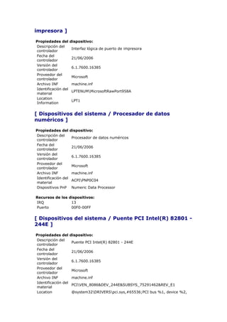 impresora ]

Propiedades del      dispositivo:
Descripción del
                     Interfaz lógica de puerto de impresora
controlador
Fecha del
                     21/06/2006
controlador
Versión del
                     6.1.7600.16385
controlador
Proveedor del
                     Microsoft
controlador
Archivo INF          machine.inf
Identificación del
                     LPTENUMMicrosoftRawPort958A
material
Location
                     LPT1
Information


[ Dispositivos del sistema / Procesador de datos
numéricos ]

Propiedades del      dispositivo:
Descripción del
                     Procesador de datos numéricos
controlador
Fecha del
                     21/06/2006
controlador
Versión del
                     6.1.7600.16385
controlador
Proveedor del
                     Microsoft
controlador
Archivo INF          machine.inf
Identificación del
                     ACPIPNP0C04
material
Dispositivos PnP     Numeric Data Processor

Recursos de los dispositivos:
IRQ              13
Puerto           00F0-00FF


[ Dispositivos del sistema / Puente PCI Intel(R) 82801 -
244E ]

Propiedades del      dispositivo:
Descripción del
                     Puente PCI Intel(R) 82801 - 244E
controlador
Fecha del
                     21/06/2006
controlador
Versión del
                     6.1.7600.16385
controlador
Proveedor del
                     Microsoft
controlador
Archivo INF          machine.inf
Identificación del
                     PCIVEN_8086&DEV_244E&SUBSYS_75291462&REV_E1
material
Location             @system32DRIVERSpci.sys,#65536;PCI bus %1, device %2,
 