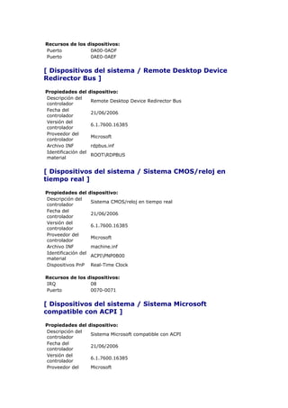 Recursos de los dispositivos:
Puerto           0A00-0ADF
Puerto           0AE0-0AEF


[ Dispositivos del sistema / Remote Desktop Device
Redirector Bus ]

Propiedades del      dispositivo:
Descripción del
                     Remote Desktop Device Redirector Bus
controlador
Fecha del
                     21/06/2006
controlador
Versión del
                     6.1.7600.16385
controlador
Proveedor del
                     Microsoft
controlador
Archivo INF          rdpbus.inf
Identificación del
                     ROOTRDPBUS
material


[ Dispositivos del sistema / Sistema CMOS/reloj en
tiempo real ]

Propiedades del      dispositivo:
Descripción del
                     Sistema CMOS/reloj en tiempo real
controlador
Fecha del
                     21/06/2006
controlador
Versión del
                     6.1.7600.16385
controlador
Proveedor del
                     Microsoft
controlador
Archivo INF          machine.inf
Identificación del
                     ACPIPNP0B00
material
Dispositivos PnP     Real-Time Clock

Recursos de los dispositivos:
IRQ              08
Puerto           0070-0071


[ Dispositivos del sistema / Sistema Microsoft
compatible con ACPI ]

Propiedades del      dispositivo:
Descripción del
                     Sistema Microsoft compatible con ACPI
controlador
Fecha del
                     21/06/2006
controlador
Versión del
                     6.1.7600.16385
controlador
Proveedor del        Microsoft
 