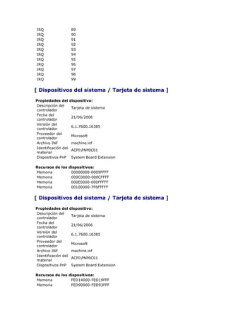 IRQ                  89
IRQ                  90
IRQ                  91
IRQ                  92
IRQ                  93
IRQ                  94
IRQ                  95
IRQ                  96
IRQ                  97
IRQ                  98
IRQ                  99


[ Dispositivos del sistema / Tarjeta de sistema ]

Propiedades del      dispositivo:
Descripción del
                     Tarjeta de sistema
controlador
Fecha del
                     21/06/2006
controlador
Versión del
                     6.1.7600.16385
controlador
Proveedor del
                     Microsoft
controlador
Archivo INF          machine.inf
Identificación del
                     ACPIPNP0C01
material
Dispositivos PnP     System Board Extension

Recursos de los dispositivos:
Memoria          00000000-0009FFFF
Memoria          000C0000-000CFFFF
Memoria          000E0000-000FFFFF
Memoria          00100000-7F6FFFFF


[ Dispositivos del sistema / Tarjeta de sistema ]

Propiedades del      dispositivo:
Descripción del
                     Tarjeta de sistema
controlador
Fecha del
                     21/06/2006
controlador
Versión del
                     6.1.7600.16385
controlador
Proveedor del
                     Microsoft
controlador
Archivo INF          machine.inf
Identificación del
                     ACPIPNP0C01
material
Dispositivos PnP     System Board Extension

Recursos de los dispositivos:
Memoria          FED14000-FED19FFF
Memoria          FED90000-FED93FFF
 