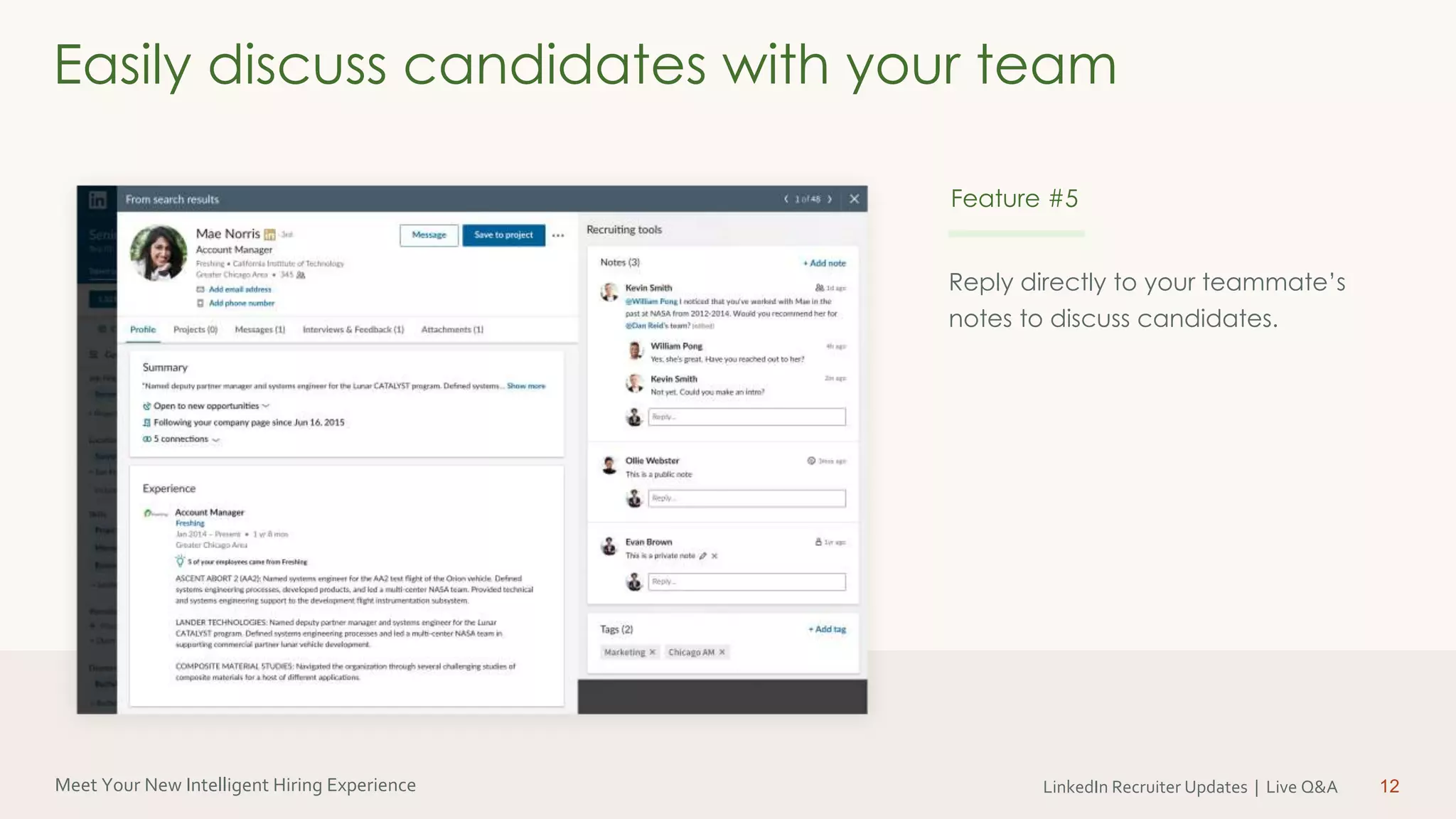 Meet Your New Intelligent Hiring Experience LinkedIn Recruiter Updates | Live Q&A
Reply directly to your teammate’s
notes to discuss candidates.
12
Easily discuss candidates with your team
Feature #5
 