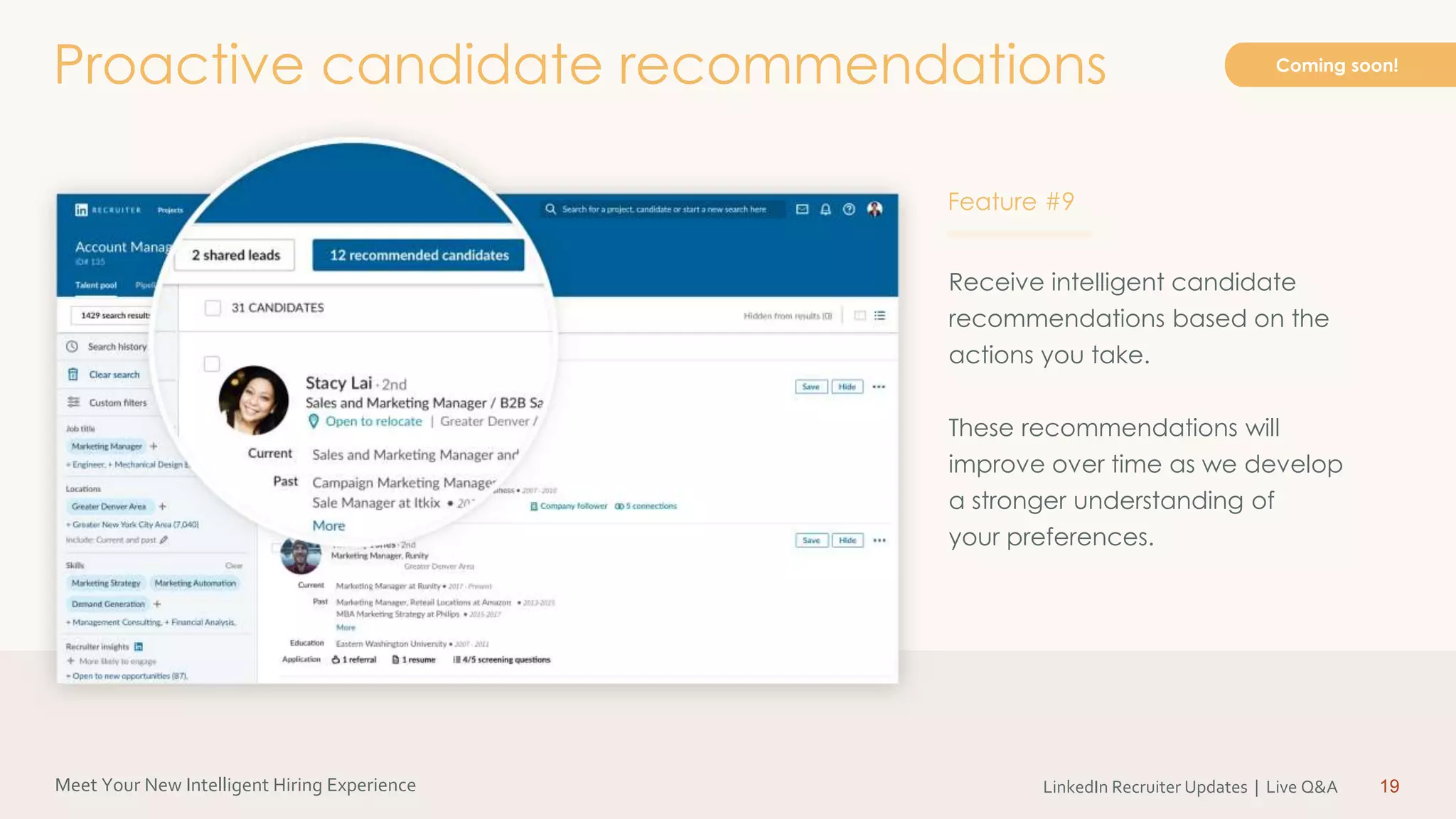 Meet Your New Intelligent Hiring Experience LinkedIn Recruiter Updates | Live Q&A
Receive intelligent candidate
recommendations based on the
actions you take.
These recommendations will
improve over time as we develop
a stronger understanding of
your preferences.
19
Proactive candidate recommendations Coming soon!
Feature #9
 