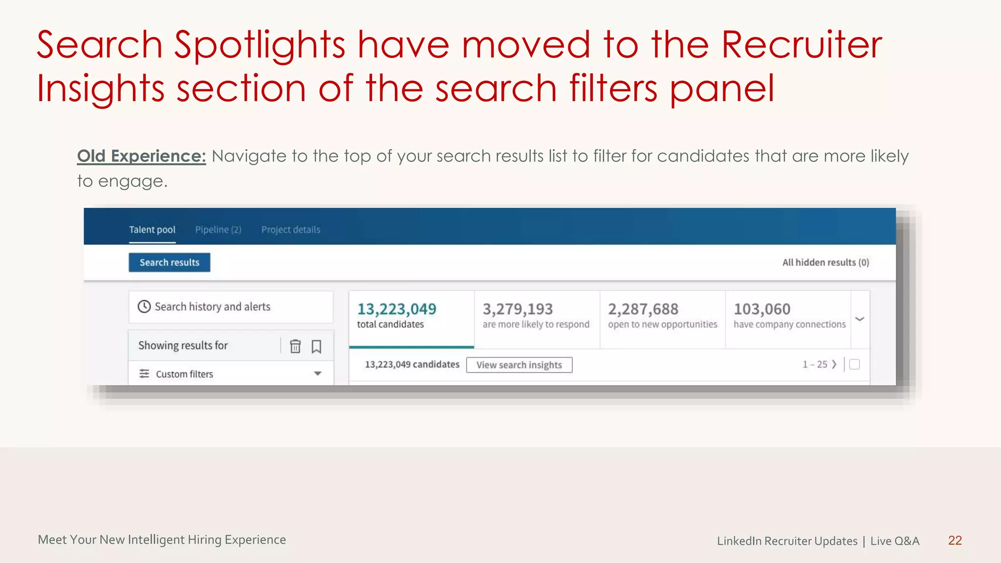 Meet Your New Intelligent Hiring Experience LinkedIn Recruiter Updates | Live Q&A 22
Search Spotlights have moved to the Recruiter
Insights section of the search filters panel
Old Experience: Navigate to the top of your search results list to filter for candidates that are more likely
to engage.
 