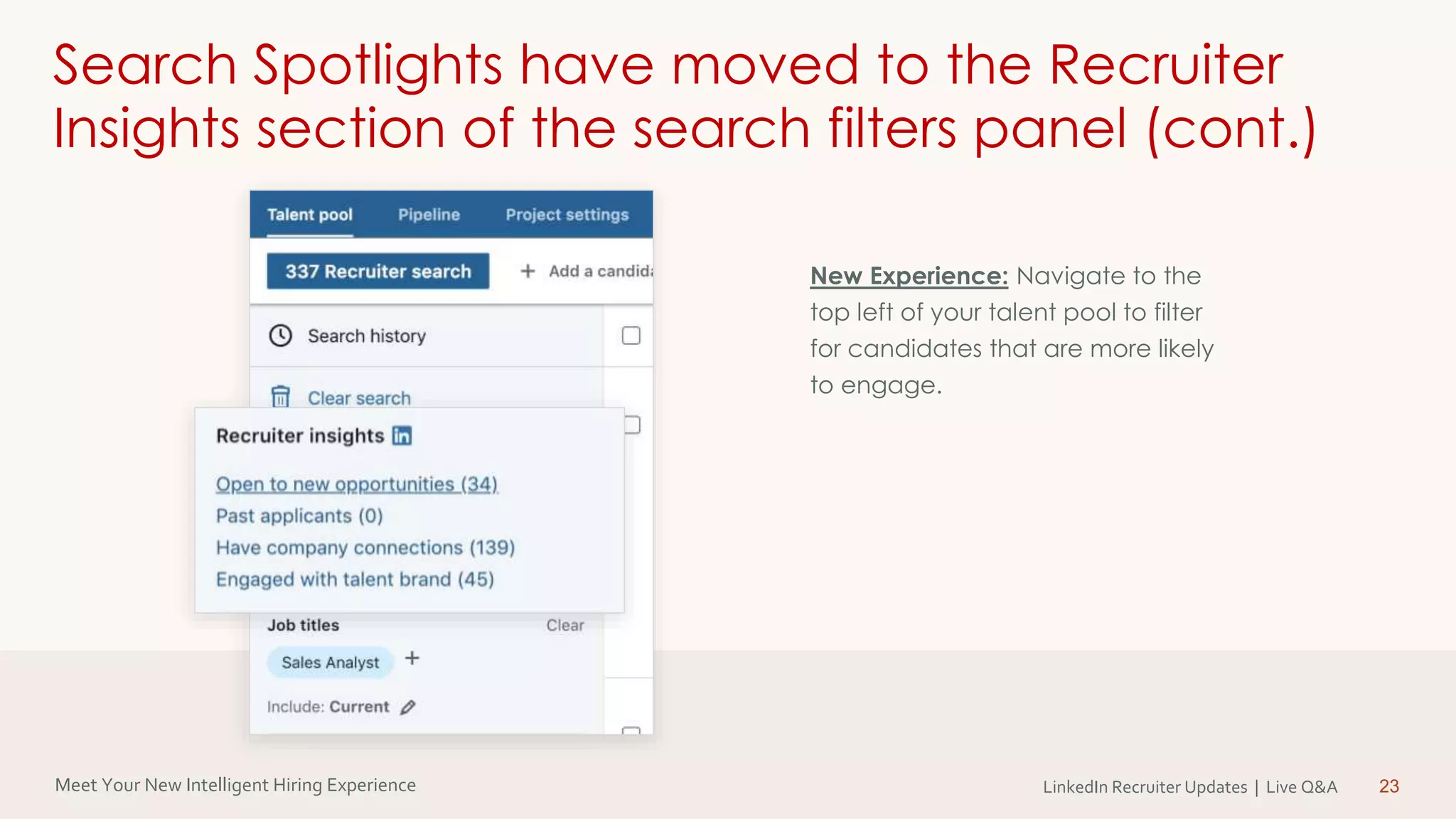 Meet Your New Intelligent Hiring Experience LinkedIn Recruiter Updates | Live Q&A 23
Search Spotlights have moved to the Recruiter
Insights section of the search filters panel (cont.)
New Experience: Navigate to the
top left of your talent pool to filter
for candidates that are more likely
to engage.
 
