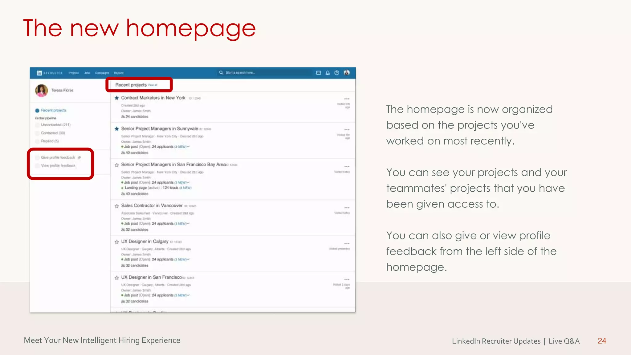 Meet Your New Intelligent Hiring Experience LinkedIn Recruiter Updates | Live Q&A 24
The new homepage
The homepage is now organized
based on the projects you've
worked on most recently.
You can see your projects and your
teammates' projects that you have
been given access to.
You can also give or view profile
feedback from the left side of the
homepage.
 