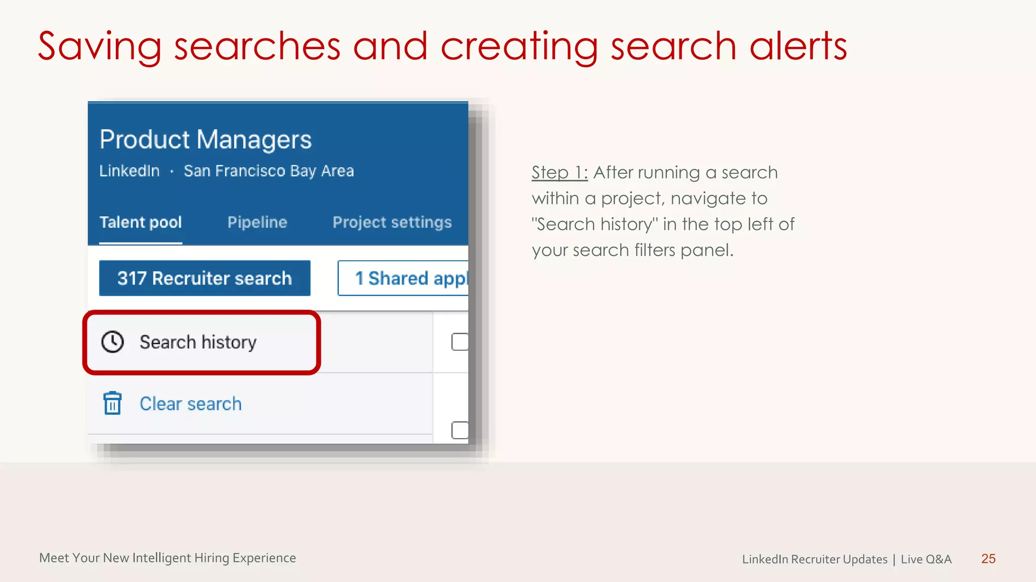 Meet Your New Intelligent Hiring Experience LinkedIn Recruiter Updates | Live Q&A 25
Saving searches and creating search alerts
Step 1: After running a search
within a project, navigate to
"Search history" in the top left of
your search filters panel.
 