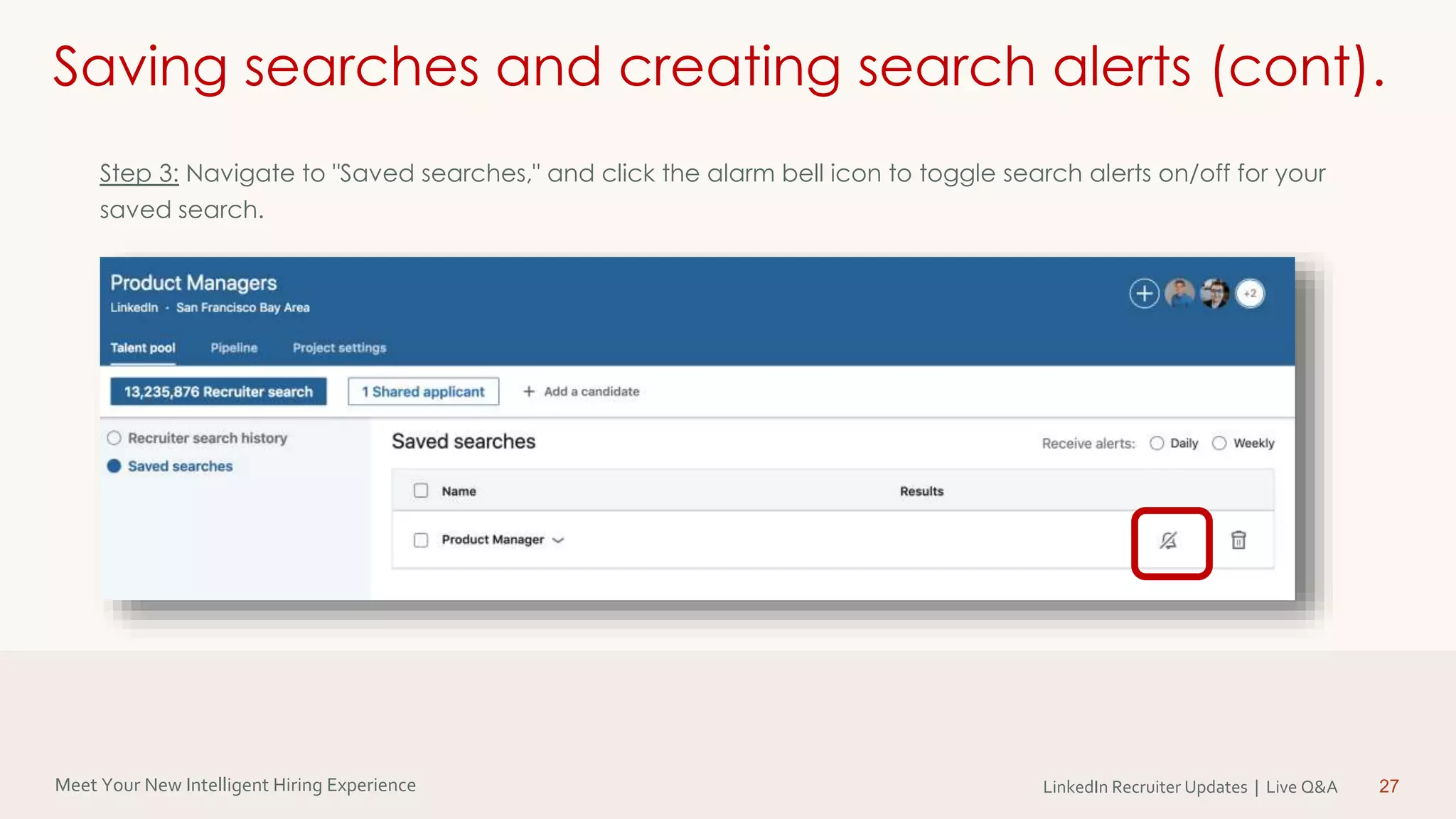 Meet Your New Intelligent Hiring Experience LinkedIn Recruiter Updates | Live Q&A 27
Saving searches and creating search alerts (cont).
Step 3: Navigate to "Saved searches," and click the alarm bell icon to toggle search alerts on/off for your
saved search.
 