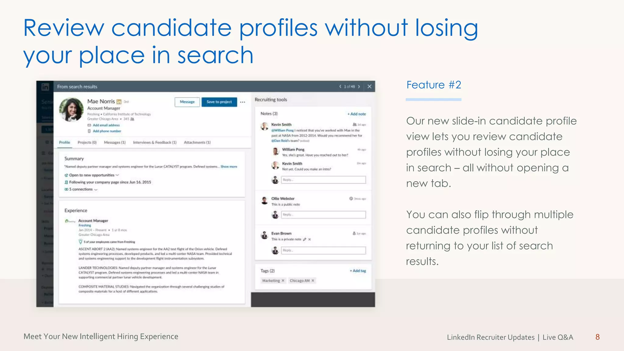 Meet Your New Intelligent Hiring Experience LinkedIn Recruiter Updates | Live Q&A
Our new slide-in candidate profile
view lets you review candidate
profiles without losing your place
in search – all without opening a
new tab.
You can also flip through multiple
candidate profiles without
returning to your list of search
results.
8
Review candidate profiles without losing
your place in search
Feature #2
 