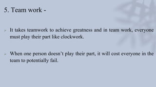 5. Team work -
 It takes teamwork to achieve greatness and in team work, everyone
must play their part like clockwork.
 When one person doesn’t play their part, it will cost everyone in the
team to potentially fail.
 