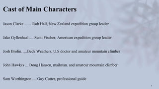 Cast of Main Characters
Jason Clarke ....... Rob Hall, New Zealand expedition group leader
Jake Gyllenhaal .... Scott Fischer, American expedition group leader
Josh Brolin…..Beck Weathers, U.S doctor and amateur mountain climber
John Hawkes ... Doug Hansen, mailman. and amateur mountain climber
Sam Worthington .....Guy Cotter, professional guide
3
 
