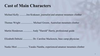 Cast of Main Characters
Michael Kelly ...........Jon Krakauer, journalist and amateur mountain climber
Thomas Wright ................... Michael Groom, Australian mountain climber
Martin Henderson .............. Andy "Harold" Harris, professional guide
Elizabeth Debicki ............... Dr. Caroline Mackenzie, base camp physician
Naoko Mori ................. Yasuko Namba, experienced amateur mountain climber
4
 