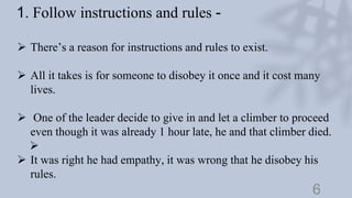 6
1. Follow instructions and rules -
 There’s a reason for instructions and rules to exist.
 All it takes is for someone to disobey it once and it cost many
lives.
 One of the leader decide to give in and let a climber to proceed
even though it was already 1 hour late, he and that climber died.

 It was right he had empathy, it was wrong that he disobey his
rules.
 