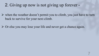 7
2. Giving up now is not giving up forever -
 when the weather doesn’t permit you to climb, you just have to turn
back to survive for your next climb.
 Or else you may lose your life and never get a chance again.
 