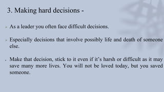 3. Making hard decisions -
 As a leader you often face difficult decisions.
 Especially decisions that involve possibly life and death of someone
else.
 Make that decision, stick to it even if it’s harsh or difficult as it may
save many more lives. You will not be loved today, but you saved
someone.
 