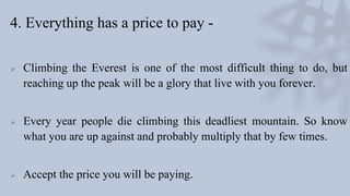 4. Everything has a price to pay -
 Climbing the Everest is one of the most difficult thing to do, but
reaching up the peak will be a glory that live with you forever.
 Every year people die climbing this deadliest mountain. So know
what you are up against and probably multiply that by few times.
 Accept the price you will be paying.
 