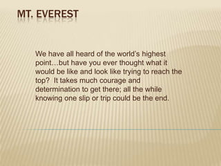 Mt. Everest We have all heard of the world’s highest point…but have you ever thought what it would be like and look like trying to reach the top?  It takes much courage and determination to get there; all the while knowing one slip or trip could be the end. 