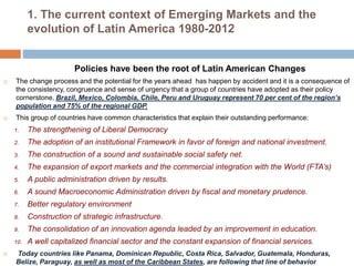 1. The current context of Emerging Markets and the 
evolution of Latin America 1980-2012 
Policies have been the root of Latin American Changes 
 The change process and the potential for the years ahead has happen by accident and it is a consequence of 
the consistency, congruence and sense of urgency that a group of countries have adopted as their policy 
cornerstone. Brazil, Mexico, Colombia, Chile, Peru and Uruguay represent 70 per cent of the region’s 
population and 75% of the regional GDP. 
 This group of countries have common characteristics that explain their outstanding performance: 
1. The strengthening of Liberal Democracy 
2. The adoption of an institutional Framework in favor of foreign and national investment. 
3. The construction of a sound and sustainable social safety net. 
4. The expansion of export markets and the commercial integration with the World (FTA’s) 
5. A public administration driven by results. 
6. A sound Macroeconomic Administration driven by fiscal and monetary prudence. 
7. Better regulatory environment 
8. Construction of strategic infrastructure. 
9. The consolidation of an innovation agenda leaded by an improvement in education. 
10. A well capitalized financial sector and the constant expansion of financial services. 
 Today countries like Panama, Dominican Republic, Costa Rica, Salvador, Guatemala, Honduras, 
Belize, Paraguay, as well as most of the Caribbean States, are following that line of behavior 
 