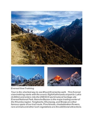 EverestViewTrekking
Tour is the shortest way to see MountEverestby walk. This Everest
view trekking starts with the scenic flightKathmanduairportto Lukla
(2,840m)and enters into the UNESCO world natural heritage site
EverestNational Park.NamcheBazaar is the major tradingcenterof
the Khumburegion.Tengboche,Khumjung,and Monjo are other
famous spots ofour trail route.Pine forests,rhododendronflowers,
rare animalsand other lush vegetations are the additional attractions.
 