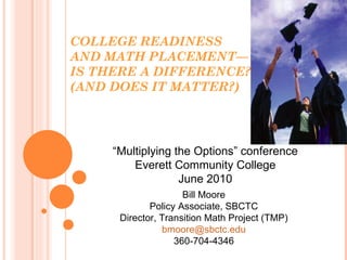 COLLEGE READINESS AND MATH PLACEMENT— IS THERE A DIFFERENCE? (AND DOES IT MATTER?) Bill Moore Policy Associate, SBCTC Director, Transition Math Project (TMP) [email_address] 360-704-4346 “ Multiplying the Options” conference Everett Community College June 2010 