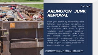 ARLINGTON JUNK
REMOVAL
Begin your search by researching local
Arlington junk removal companies in
and around Snohomish County. Search
for businesses that have a good
reputation and positive customer
reviews on their website. Checks if they
are licensed, insured, and have
experienced professionals. It's also
beneficial to choose a company offering
a wide range of junk removal services to
accommodate your needs.
northwestjunkhaulers.com
 