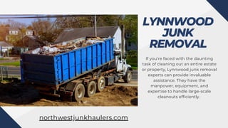 LYNNWOOD
JUNK
REMOVAL
If you're faced with the daunting
task of cleaning out an entire estate
or property, Lynnwood junk removal
experts can provide invaluable
assistance. They have the
manpower, equipment, and
expertise to handle large-scale
cleanouts efficiently.
northwestjunkhaulers.com
 