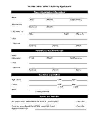 Wanda Everett BDPA Scholarship Application
Student Application Information
Student Applicant Information
Name ____________________________________________________________
(First) (Middle) (Last/Surname)
Address Line ____________________________________________________________
(Number) (Street)
City, State, Zip ____________________________________________________________
(City) (State) (Zip Code)
Email ____________________________________________________________
Telephone ____________________________________________________________
(Mobile) (Home) (Other)
Parent/Guardian Information
Parent/Guardian Information
Name ____________________________________________________________
□ Guardian (First) (Middle) (Last/Surname)
Email ____________________________________________________________
Telephone ____________________________________________________________
(Mobile) (Home) (Work)
Academic Information
Academic Information
High School _____________________________ GPA :__________ Year :___________
College _____________________________ GPA :__________ Year :___________
□ N/A □ N/A
Major ____________________________________________________________
(Current/Planned)
Honors and Activities
Honors and Activities
Are you currently a Member of the BDPA St. Louis Chapter? □ Yes □ No
Were you a member of the BDPA St. Louis HSCC Team? □ Yes □ No
If yes which year(s)? _____________________________________________________
 