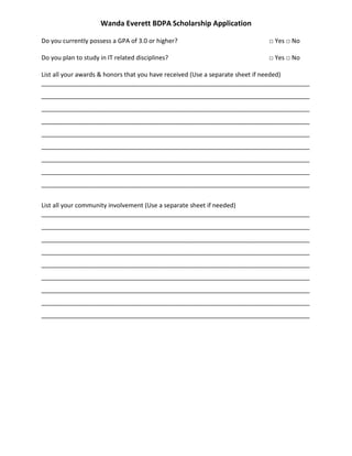 Wanda Everett BDPA Scholarship Application
Do you currently possess a GPA of 3.0 or higher? □ Yes □ No
Do you plan to study in IT related disciplines? □ Yes □ No
List all your awards & honors that you have received (Use a separate sheet if needed)
______________________________________________________________________________
______________________________________________________________________________
______________________________________________________________________________
______________________________________________________________________________
______________________________________________________________________________
______________________________________________________________________________
______________________________________________________________________________
______________________________________________________________________________
______________________________________________________________________________
List all your community involvement (Use a separate sheet if needed)
______________________________________________________________________________
______________________________________________________________________________
______________________________________________________________________________
______________________________________________________________________________
______________________________________________________________________________
______________________________________________________________________________
______________________________________________________________________________
______________________________________________________________________________
______________________________________________________________________________
 