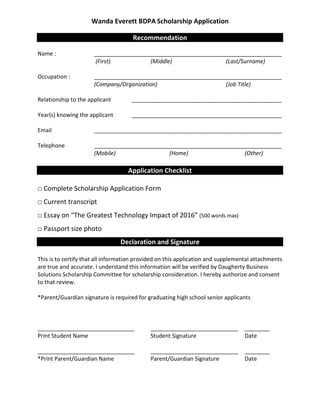 Wanda Everett BDPA Scholarship Application
Recommendation
Recommendation
Name : ____________________________________________________________
(First) (Middle) (Last/Surname)
Occupation : ____________________________________________________________
(Company/Organization) (Job Title)
Relationship to the applicant ________________________________________________
Year(s) knowing the applicant ________________________________________________
Email ____________________________________________________________
Telephone ____________________________________________________________
(Mobile) (Home) (Other)
Application Checklist
□ Complete Scholarship Application Form
□ Current transcript
□ Essay on “The Greatest Technology Impact of 2016” (500 words max)
□ Passport size photo
Declaration and Signature
Declaration and Signature
This is to certify that all information provided on this application and supplemental attachments
are true and accurate. I understand this information will be verified by Daugherty Business
Solutions Scholarship Committee for scholarship consideration. I hereby authorize and consent
to that review.
*Parent/Guardian signature is required for graduating high school senior applicants
_______________________________ ____________________________ ________
Print Student Name Student Signature Date
_______________________________ ____________________________ ________
*Print Parent/Guardian Name Parent/Guardian Signature Date
 