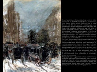 A ese grupo inicial, con los cuatro citados provenientes todos
de la sección de arte del Philadelphia Press se añadirían otros
como George Wesley Bellows (1882-1925) que se había
formado en la Ohio State University y había trabajado como
ilustrador para las publicaciones del centro, Guy Pene du Bois
(1884-1958), procedente del American New York, Arthur B.
Davies (1862-1928), Glenn O. Coleman (1887-1932), o el
originalmente canadiense Ernest Lawson (1873-1939) y
Maurice Prendergast (1859-1924), éstos más próximos a la
estética impresionista y que, como Davies y otros miembros
de Los Ocho, ni siquiera se ocuparon de los temas más tarde
definitorios de la Ashcan School.
The Eight, además de una reacción de protesta contra los
usos de exhibición restrictivos de la todopoderosa y siempre
conservadora Academia Nacional de Diseño, fue un grupo en
realidad nada organizado ni sus miembros seguidores de una
estética concreta; si acaso con los únicos nexos comunes,
aparte de esa compartida consideración de agraviados por el
establishment, de la coincidencia de su actividad en la década
que va de 1908 a 1918, su ciudad de referencia, Nueva York
y, en quienes después serían integrantes de la Ashcan School,
el inequívoco interés por la cotidianeidad de aquel medio,
urbano por antonomasia.
Muy lejos de lo que luego sería el realismo social americano,
en puridad se profesaba estrictamente sólo la idea contenida
en el lema original de Henri: El arte no puede separarse de la
vida. La consideración como Escuela Ashcan vendría muy
posteriormente, acuñada por la crítica, y excluiría a algunos
de ellos, como los dos últimos citados y algunos más.
1899 Quinta Avenida. Técnica mixta sobre papel (51 x 41 cm)
 
