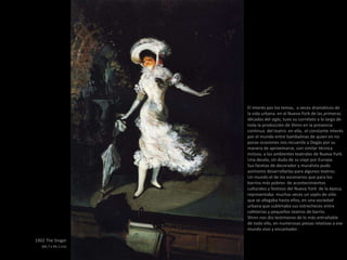 1902 The Singer
(66,7 x 44,1 cm)
El interés por los temas, a veces dramáticos de
la vida urbana en el Nueva York de las primeras
décadas del siglo, tuvo su correlato a lo largo de
toda la producción de Shinn en la presencia
continua del teatro en ella, el constante interés
por el mundo entre bambalinas de quien en no
pocas ocasiones nos recuerda a Degàs por su
manera de aproximarse, con similar técnica
incluso, a los ambientes teatrales de Nueva York.
Una deuda, sin duda de su viaje por Europa.
Sus facetas de decorador y muralista pudo
asimismo desarrollarlas para algunos teatros.
Un mundo el de los escenarios que para los
barrios más pobres de acontecimientos
culturales y festivos del Nueva York de la época,
representaba muchas veces un soplo de vida
que se allegaba hasta ellos, en una sociedad
urbana que sublimaba sus estrecheces entre
cafeterías y pequeños teatros de barrio.
Shinn nos dio testimonio de lo más entrañable
de todo ello, en numerosas piezas relativas a ese
mundo vivo y encantador .
 
