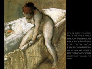 1903 Chica desnuda entrando en la bañera. Pastel sobre papel (40,6 x 35,6 cm)
Todo en Chica desnuda entrando en la bañera
nos recuerda a Degàs: los suaves colores
pastel, el tema mismo e incluso la
composición nos sugieren la obra del parisino,
aunque no haya constancia de que Shinn
conociera alguna vez al pintor impresionista
amante del ballet. No parece sin embargo
posible que no viera los pasteles de aquel en
su viaje a París; más parece que,
efectivamente, tuvieron un gran impacto en
el joven artista y probablemente fueron
fuente de inspiración a la hora de encarar los
temas que también había frecuentado el
parisino, como es este el caso, con enfoques
inéditos y atrevidos, tanto en las escenas
teatrales como en la íntima, intrusa a veces,
desinhibida siempre, aproximación a sus
modelos.
 